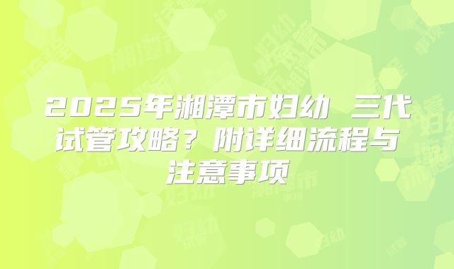 2025年湘潭市妇幼 三代试管攻略?附详细流程与注意事项