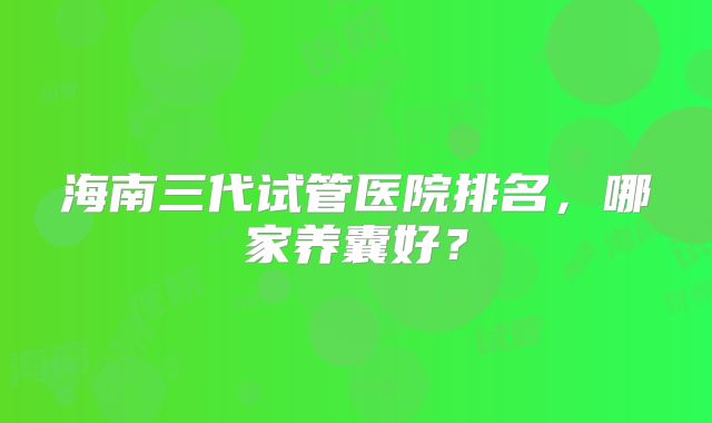 海南三代试管医院排名，哪家养囊好？