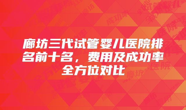 廊坊三代试管婴儿医院排名前十名,费用及成功率全方位对比