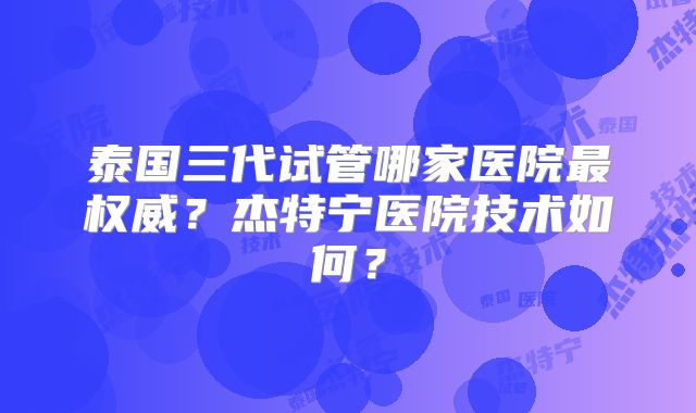 泰国三代试管哪家医院最权威？杰特宁医院技术如何？
