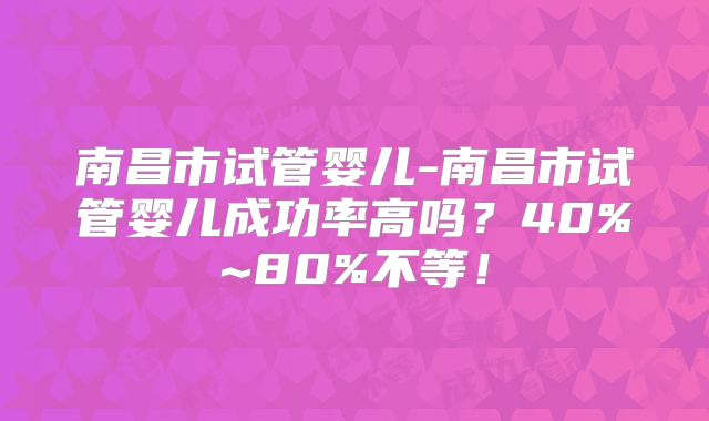 南昌市试管婴儿-南昌市试管婴儿成功率高吗?40%~80%不等!