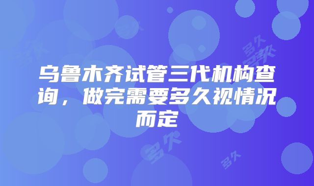 乌鲁木齐试管三代机构查询，做完需要多久视情况而定