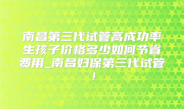 南昌第三代试管高成功率生孩子价格多少如何节省费用_南昌妇保第三代试管!