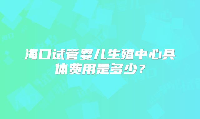 海口试管婴儿生殖中心具体费用是多少？
