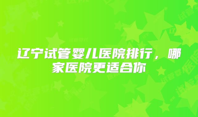 辽宁试管婴儿医院排行，哪家医院更适合你