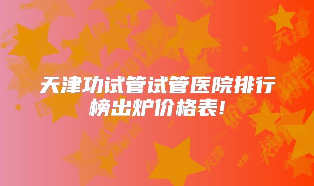 天津功试管试管医院排行榜出炉价格表!