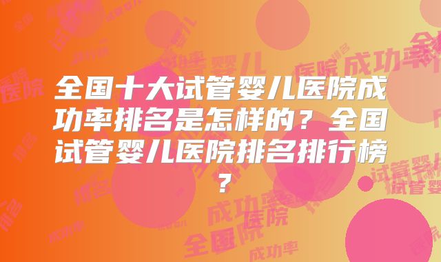 全国十大试管婴儿医院成功率排名是怎样的?全国试管婴儿医院排名排行榜?