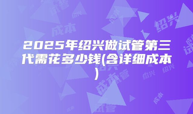 2025年绍兴做试管第三代需花多少钱(含详细成本)