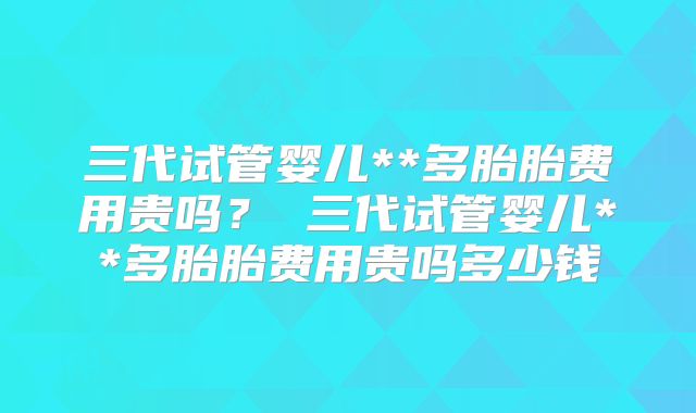 三代试管婴儿**多胎胎费用贵吗? 三代试管婴儿**多胎胎费用贵吗多少钱