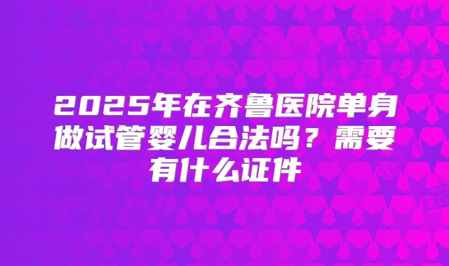 2025年在齐鲁医院单身做试管婴儿合法吗？需要有什么证件