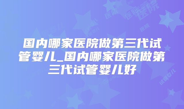国内哪家医院做第三代试管婴儿_国内哪家医院做第三代试管婴儿好