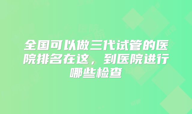 全国可以做三代试管的医院排名在这，到医院进行哪些检查