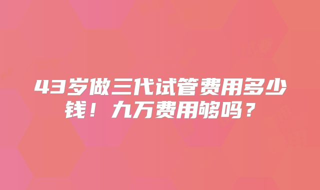 43岁做三代试管费用多少钱!九万费用够吗?