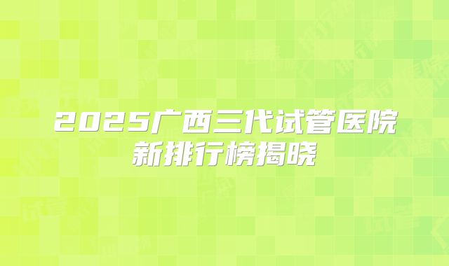 2025广西三代试管医院新排行榜揭晓