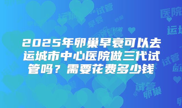 2025年卵巢早衰可以去运城市中心医院做三代试管吗?需要花费多少钱