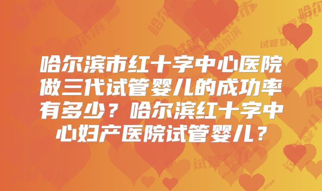 哈尔滨市红十字中心医院做三代试管婴儿的成功率有多少？哈尔滨红十字中心妇产医院试管婴儿？