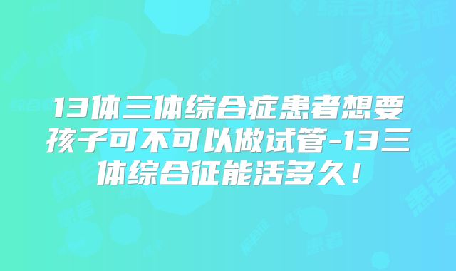 13体三体综合症患者想要孩子可不可以做试管-13三体综合征能活多久!