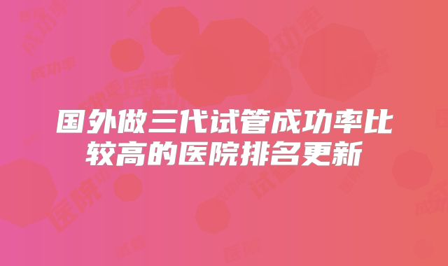 国外做三代试管成功率比较高的医院排名更新