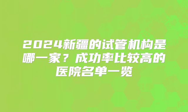 2024新疆的试管机构是哪一家?成功率比较高的医院名单一览