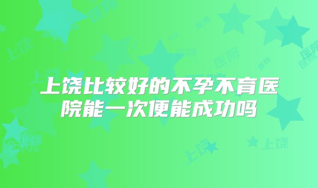 上饶比较好的不孕不育医院能一次便能成功吗