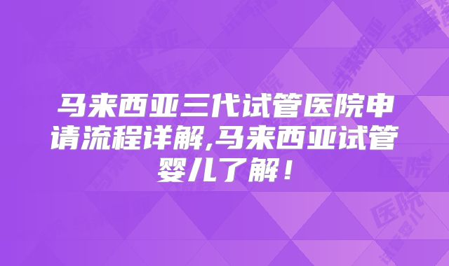 马来西亚三代试管医院申请流程详解,马来西亚试管婴儿了解!