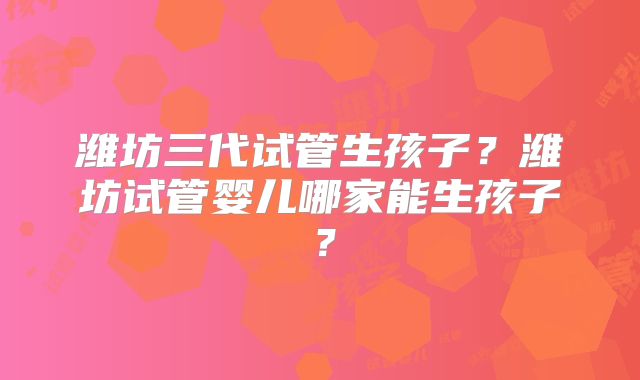潍坊三代试管生孩子？潍坊试管婴儿哪家能生孩子？