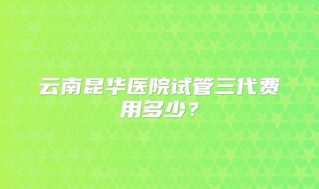 云南昆华医院试管三代费用多少？