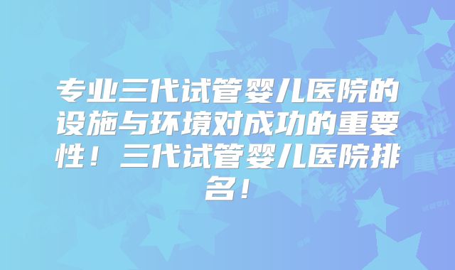 专业三代试管婴儿医院的设施与环境对成功的重要性!三代试管婴儿医院排名!