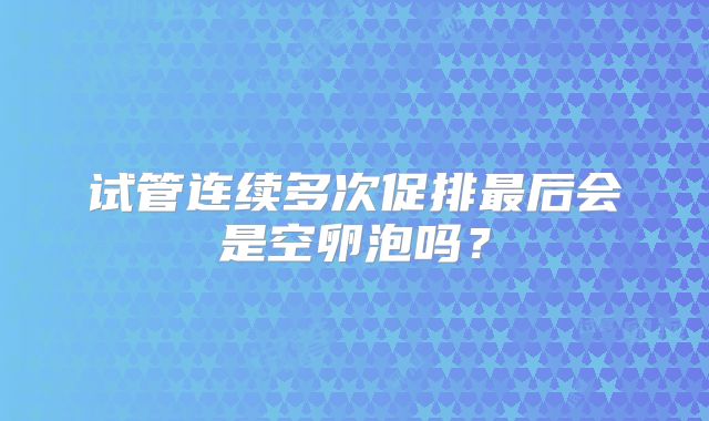 试管连续多次促排最后会是空卵泡吗？