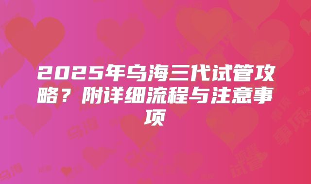 2025年乌海三代试管攻略?附详细流程与注意事项