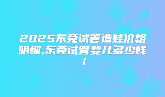 2025东莞试管造娃价格明细,东莞试管婴儿多少钱！