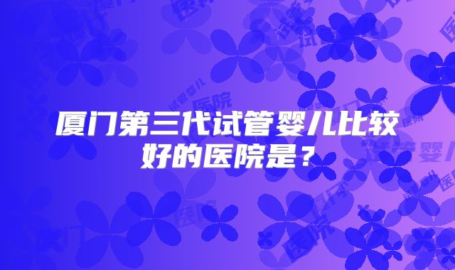 厦门第三代试管婴儿比较好的医院是？