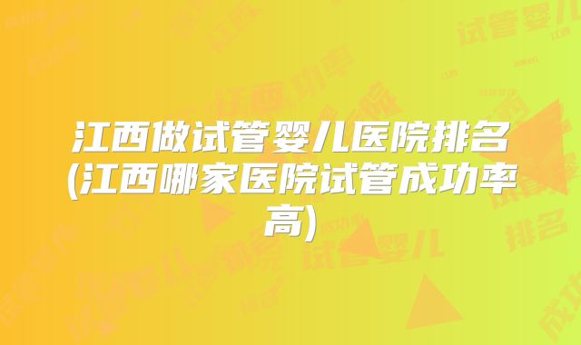 江西做试管婴儿医院排名(江西哪家医院试管成功率高)