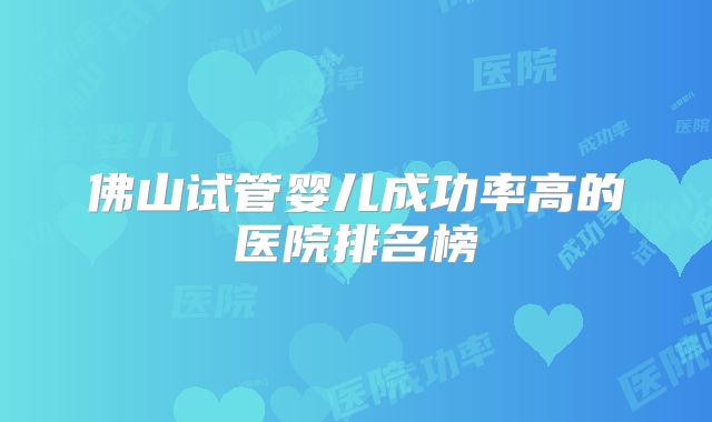 佛山试管婴儿成功率高的医院排名榜