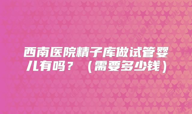 西南医院精子库做试管婴儿有吗？（需要多少钱）