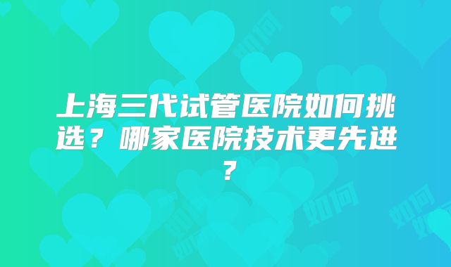 上海三代试管医院如何挑选？哪家医院技术更先进？