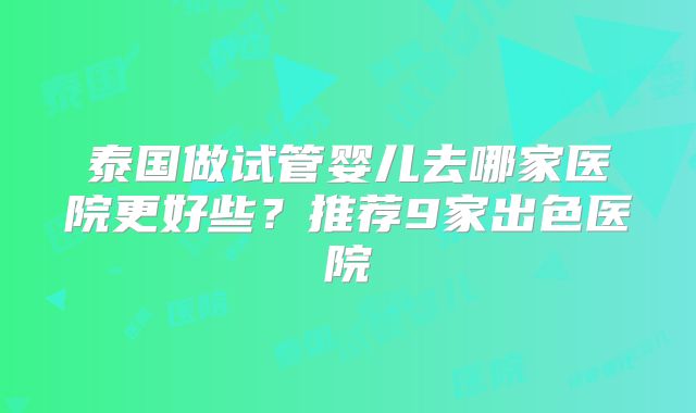泰国做试管婴儿去哪家医院更好些?推荐9家出色医院