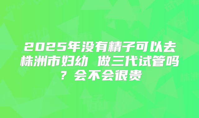 2025年没有精子可以去株洲市妇幼 做三代试管吗？会不会很贵