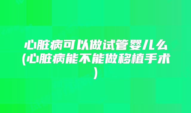 心脏病可以做试管婴儿么(心脏病能不能做移植手术)