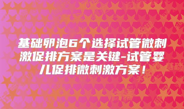 基础卵泡6个选择试管微刺激促排方案是关键-试管婴儿促排微刺激方案！