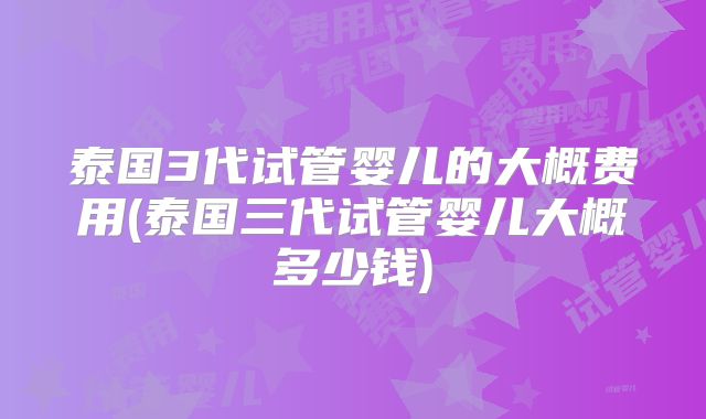 泰国3代试管婴儿的大概费用(泰国三代试管婴儿大概多少钱)
