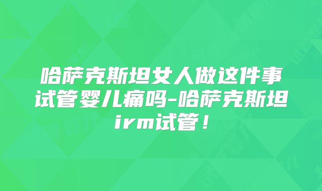 哈萨克斯坦女人做这件事试管婴儿痛吗-哈萨克斯坦irm试管！