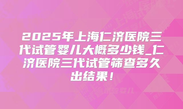 2025年上海仁济医院三代试管婴儿大概多少钱_仁济医院三代试管筛查多久出结果！