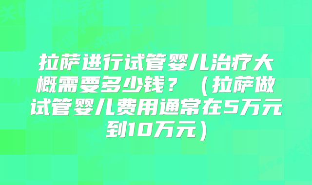拉萨进行试管婴儿治疗大概需要多少钱？（拉萨做试管婴儿费用通常在5万元到10万元）