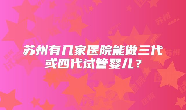 苏州有几家医院能做三代或四代试管婴儿？