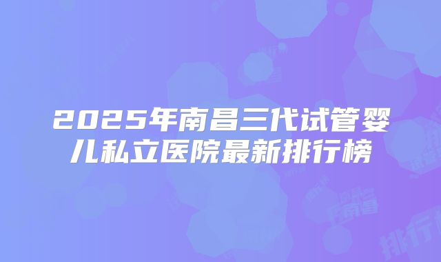 2025年南昌三代试管婴儿私立医院最新排行榜