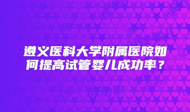 遵义医科大学附属医院如何提高试管婴儿成功率?
