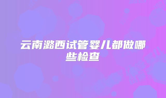 云南潞西试管婴儿都做哪些检查