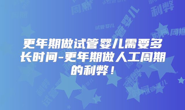 更年期做试管婴儿需要多长时间-更年期做人工周期的利弊！