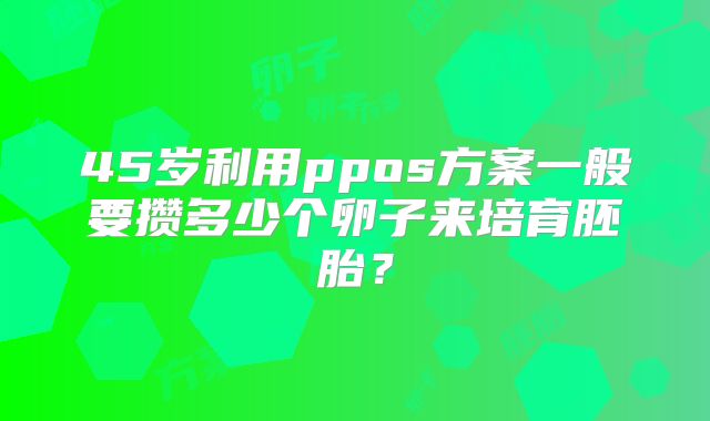 45岁利用ppos方案一般要攒多少个卵子来培育胚胎？